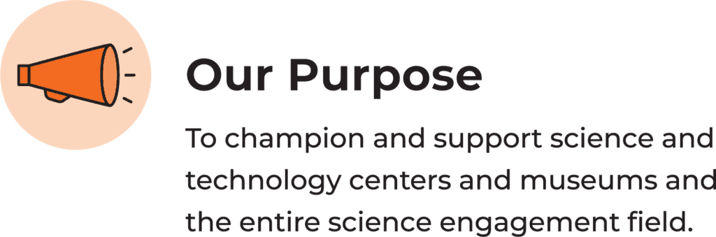 Our Purpose: To champion and support science and technology centers and museums and the entire science engagement field.